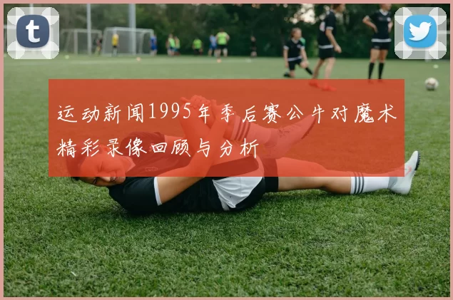 运动新闻1995年季后赛公牛对魔术精彩录像回顾与分析