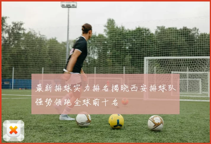 最新排球实力排名揭晓西安排球队强势领跑全球前十名