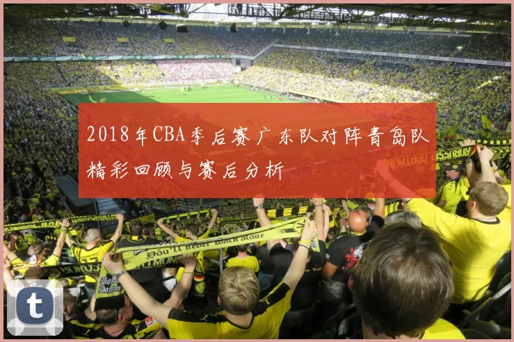 2018年CBA季后赛广东队对阵青岛队精彩回顾与赛后分析