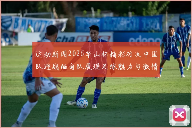 运动新闻2026华山杯精彩对决中国队迎战缅甸队展现足球魅力与激情