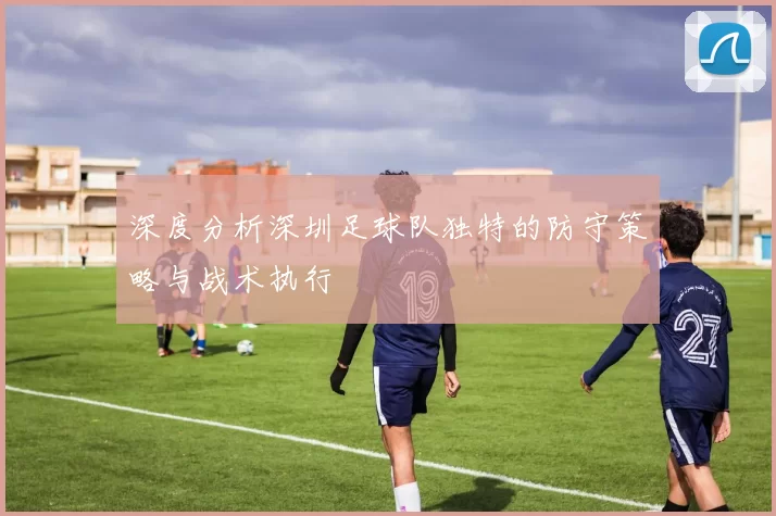深度分析深圳足球队独特的防守策略与战术执行